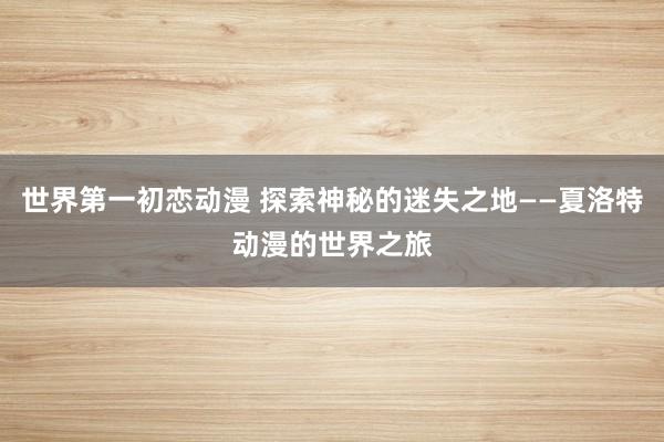 世界第一初恋动漫 探索神秘的迷失之地——夏洛特动漫的世界之旅