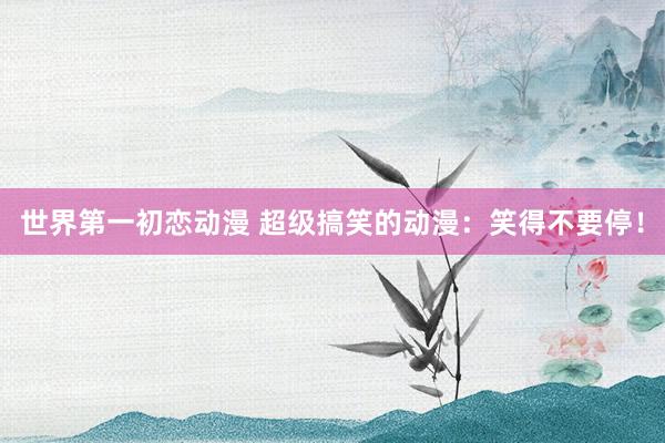 世界第一初恋动漫 超级搞笑的动漫：笑得不要停！