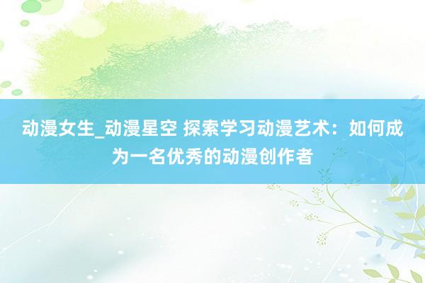 动漫女生_动漫星空 探索学习动漫艺术：如何成为一名优秀的动漫创作者