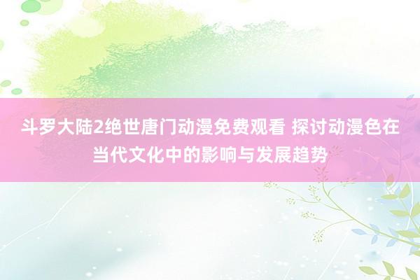斗罗大陆2绝世唐门动漫免费观看 探讨动漫色在当代文化中的影响与发展趋势