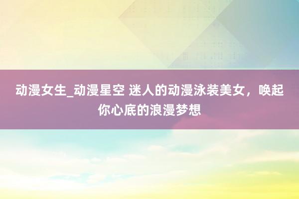 动漫女生_动漫星空 迷人的动漫泳装美女，唤起你心底的浪漫梦想