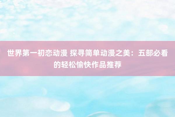 世界第一初恋动漫 探寻简单动漫之美：五部必看的轻松愉快作品推荐