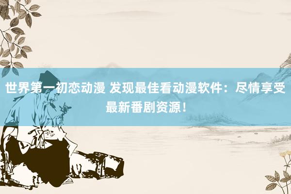 世界第一初恋动漫 发现最佳看动漫软件：尽情享受最新番剧资源！