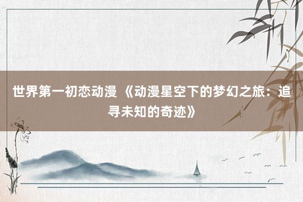 世界第一初恋动漫 《动漫星空下的梦幻之旅：追寻未知的奇迹》
