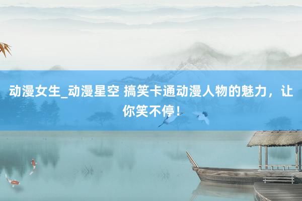 动漫女生_动漫星空 搞笑卡通动漫人物的魅力，让你笑不停！