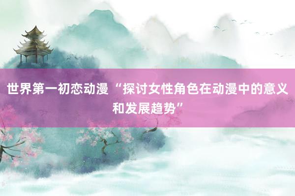 世界第一初恋动漫 “探讨女性角色在动漫中的意义和发展趋势”