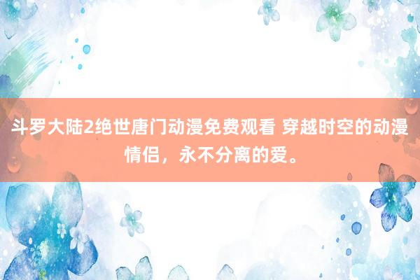 斗罗大陆2绝世唐门动漫免费观看 穿越时空的动漫情侣，永不分离的爱。