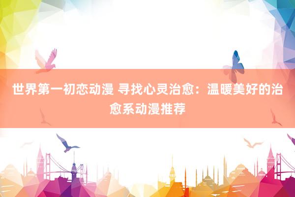 世界第一初恋动漫 寻找心灵治愈：温暖美好的治愈系动漫推荐