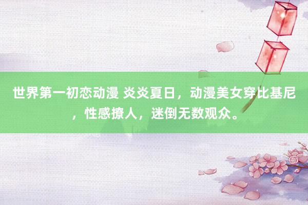 世界第一初恋动漫 炎炎夏日，动漫美女穿比基尼，性感撩人，迷倒无数观众。