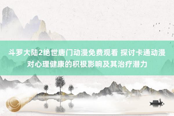 斗罗大陆2绝世唐门动漫免费观看 探讨卡通动漫对心理健康的积极影响及其治疗潜力