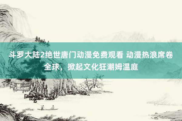 斗罗大陆2绝世唐门动漫免费观看 动漫热浪席卷全球，掀起文化狂潮姆温庭