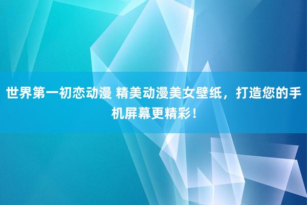 世界第一初恋动漫 精美动漫美女壁纸，打造您的手机屏幕更精彩！