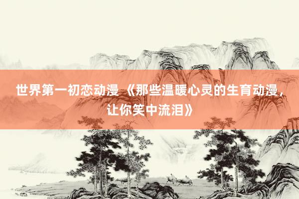 世界第一初恋动漫 《那些温暖心灵的生育动漫，让你笑中流泪》