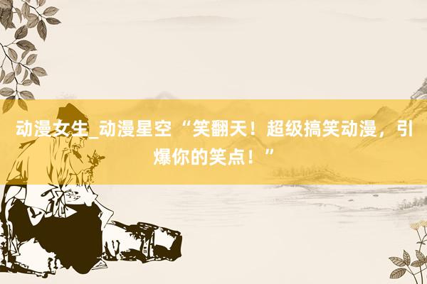 动漫女生_动漫星空 “笑翻天！超级搞笑动漫，引爆你的笑点！”