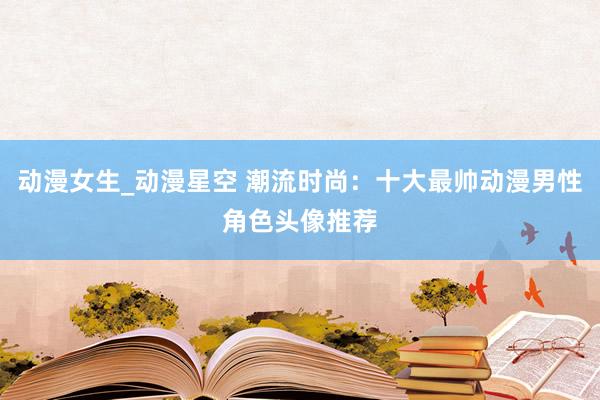 动漫女生_动漫星空 潮流时尚：十大最帅动漫男性角色头像推荐