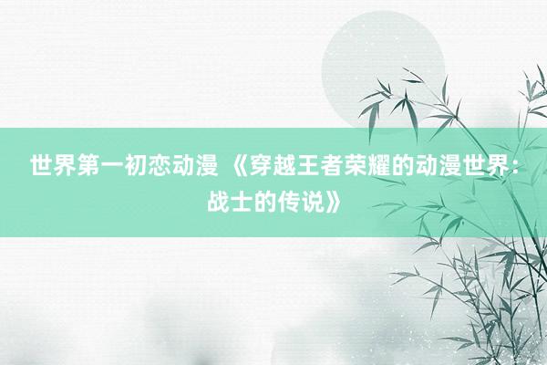 世界第一初恋动漫 《穿越王者荣耀的动漫世界：战士的传说》