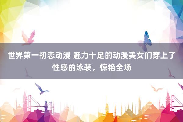 世界第一初恋动漫 魅力十足的动漫美女们穿上了性感的泳装，惊艳全场