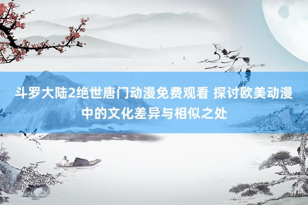 斗罗大陆2绝世唐门动漫免费观看 探讨欧美动漫中的文化差异与相似之处