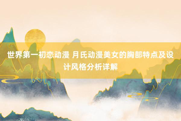 世界第一初恋动漫 月氏动漫美女的胸部特点及设计风格分析详解