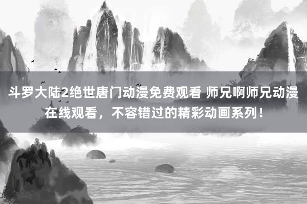 斗罗大陆2绝世唐门动漫免费观看 师兄啊师兄动漫在线观看，不容错过的精彩动画系列！