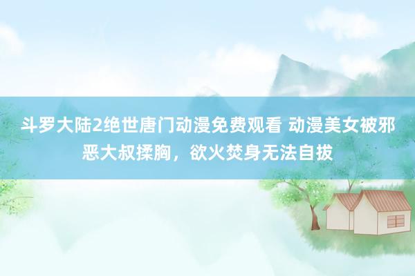 斗罗大陆2绝世唐门动漫免费观看 动漫美女被邪恶大叔揉胸，欲火焚身无法自拔