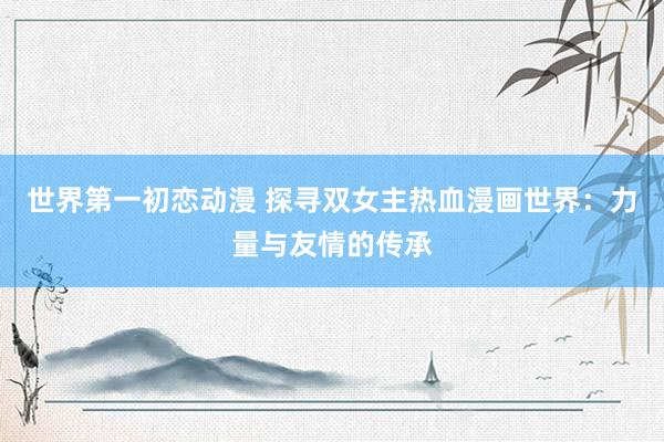 世界第一初恋动漫 探寻双女主热血漫画世界：力量与友情的传承