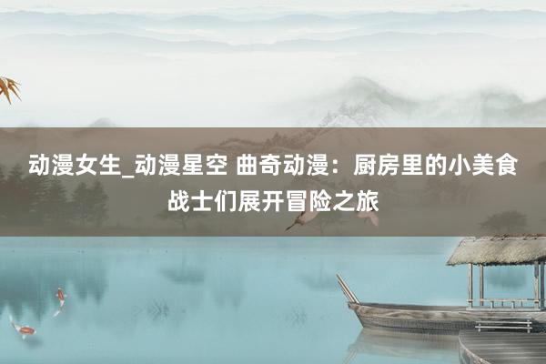 动漫女生_动漫星空 曲奇动漫：厨房里的小美食战士们展开冒险之旅