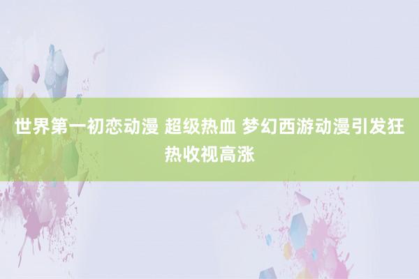 世界第一初恋动漫 超级热血 梦幻西游动漫引发狂热收视高涨