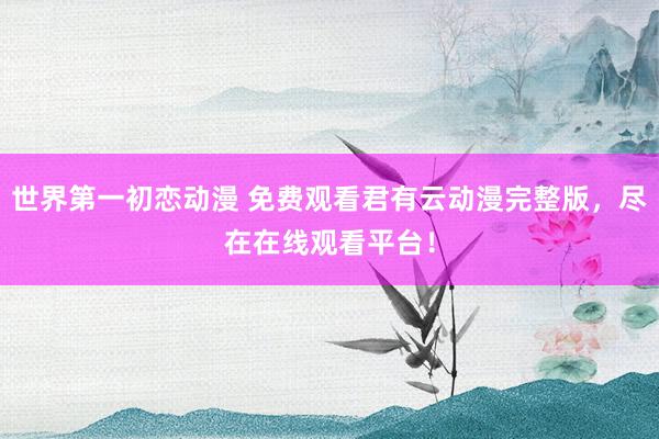 世界第一初恋动漫 免费观看君有云动漫完整版，尽在在线观看平台！