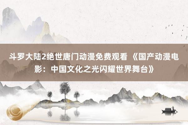 斗罗大陆2绝世唐门动漫免费观看 《国产动漫电影：中国文化之光闪耀世界舞台》