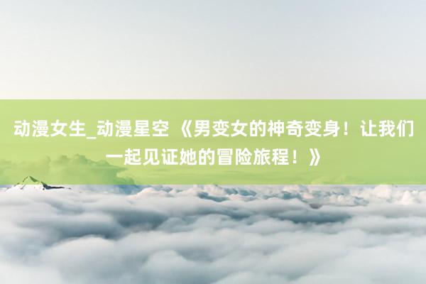 动漫女生_动漫星空 《男变女的神奇变身！让我们一起见证她的冒险旅程！》