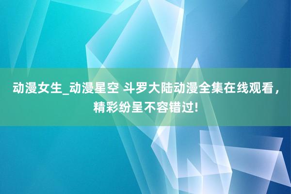 动漫女生_动漫星空 斗罗大陆动漫全集在线观看，精彩纷呈不容错过!