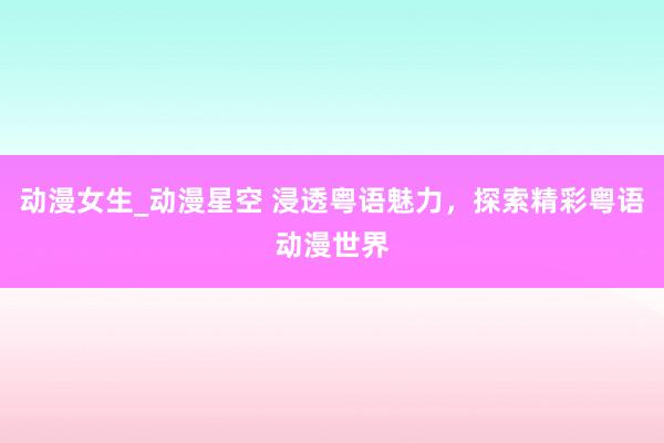 动漫女生_动漫星空 浸透粤语魅力，探索精彩粤语动漫世界