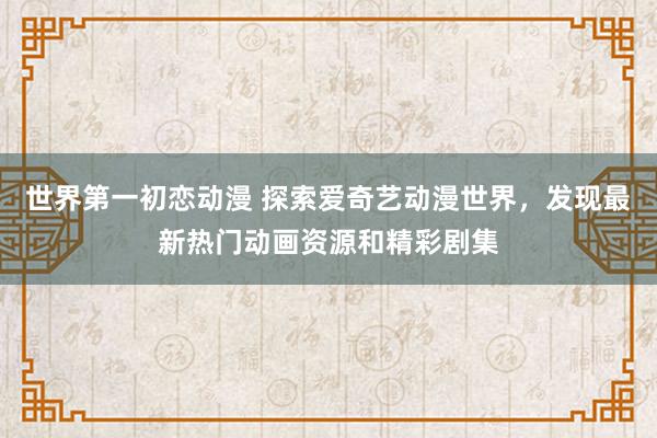 世界第一初恋动漫 探索爱奇艺动漫世界，发现最新热门动画资源和精彩剧集