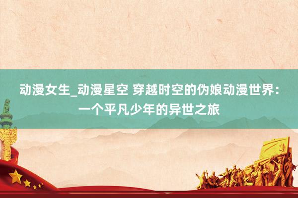 动漫女生_动漫星空 穿越时空的伪娘动漫世界：一个平凡少年的异世之旅