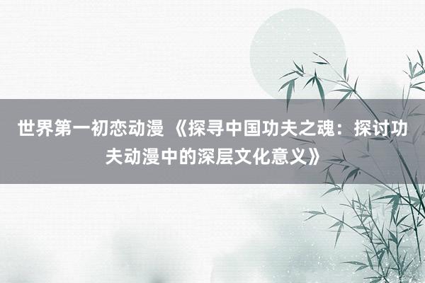 世界第一初恋动漫 《探寻中国功夫之魂：探讨功夫动漫中的深层文化意义》