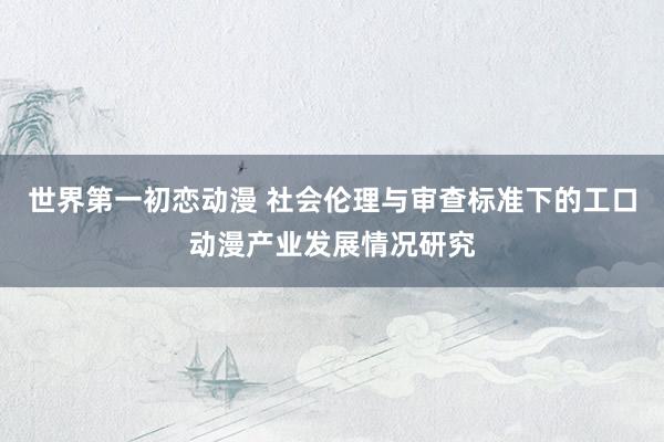 世界第一初恋动漫 社会伦理与审查标准下的工口动漫产业发展情况研究