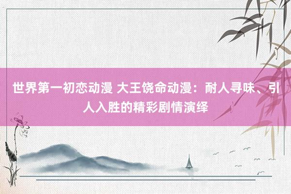 世界第一初恋动漫 大王饶命动漫：耐人寻味、引人入胜的精彩剧情演绎