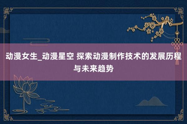 动漫女生_动漫星空 探索动漫制作技术的发展历程与未来趋势