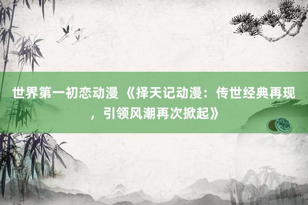世界第一初恋动漫 《择天记动漫：传世经典再现，引领风潮再次掀起》