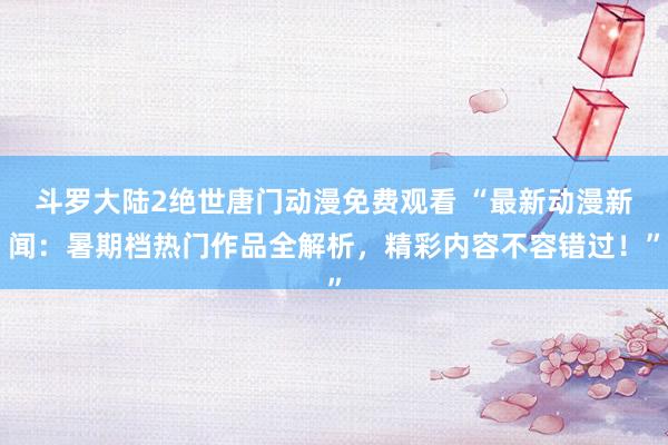 斗罗大陆2绝世唐门动漫免费观看 “最新动漫新闻：暑期档热门作品全解析，精彩内容不容错过！”