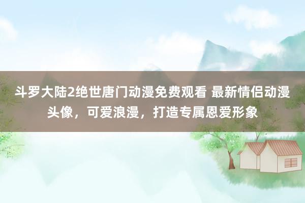 斗罗大陆2绝世唐门动漫免费观看 最新情侣动漫头像，可爱浪漫，打造专属恩爱形象