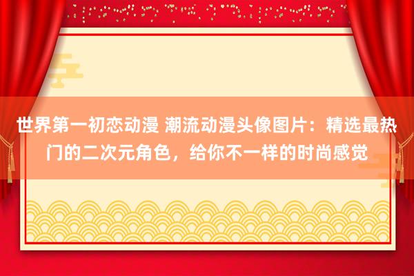 世界第一初恋动漫 潮流动漫头像图片：精选最热门的二次元角色，给你不一样的时尚感觉