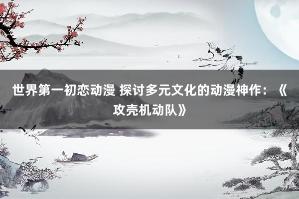 世界第一初恋动漫 探讨多元文化的动漫神作：《攻壳机动队》