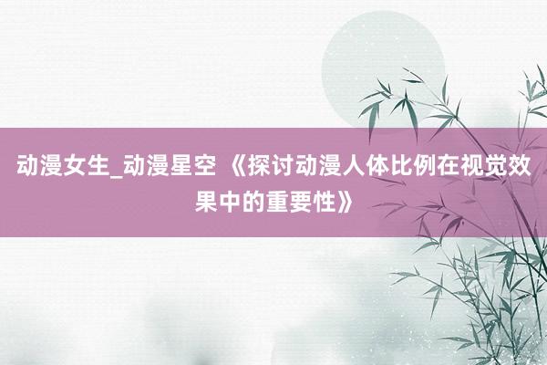 动漫女生_动漫星空 《探讨动漫人体比例在视觉效果中的重要性》