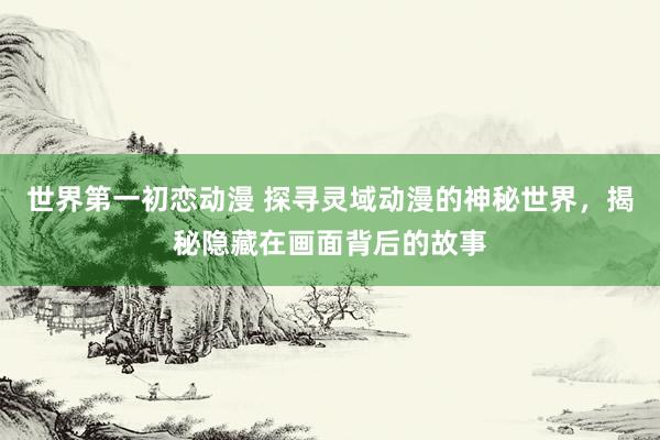 世界第一初恋动漫 探寻灵域动漫的神秘世界，揭秘隐藏在画面背后的故事