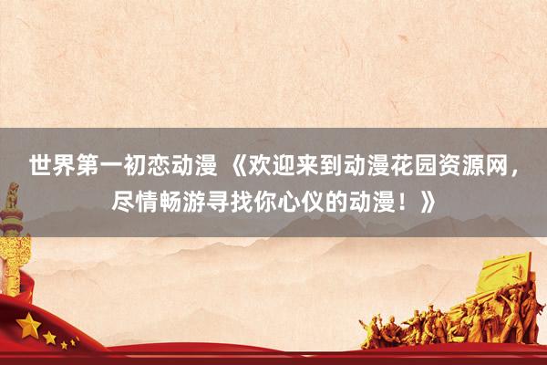 世界第一初恋动漫 《欢迎来到动漫花园资源网，尽情畅游寻找你心仪的动漫！》