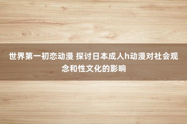 世界第一初恋动漫 探讨日本成人h动漫对社会观念和性文化的影响
