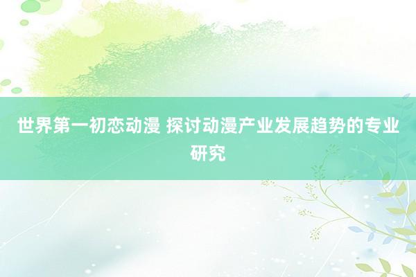 世界第一初恋动漫 探讨动漫产业发展趋势的专业研究
