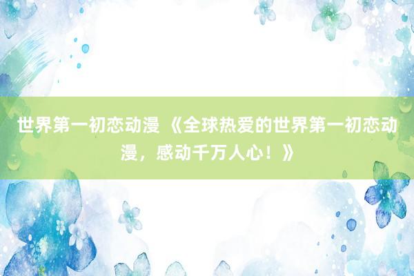 世界第一初恋动漫 《全球热爱的世界第一初恋动漫，感动千万人心！》